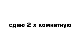 сдаю 2-х комнатную